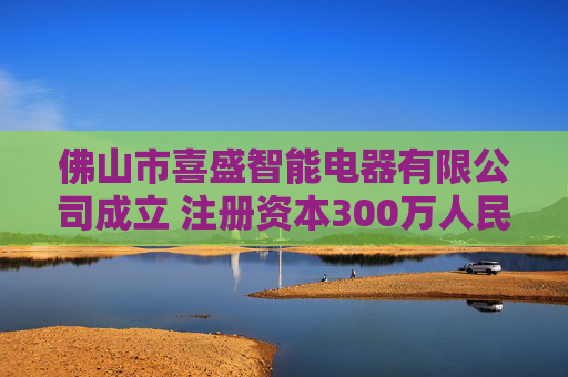 佛山市喜盛智能电器有限公司成立 注册资本300万人民币