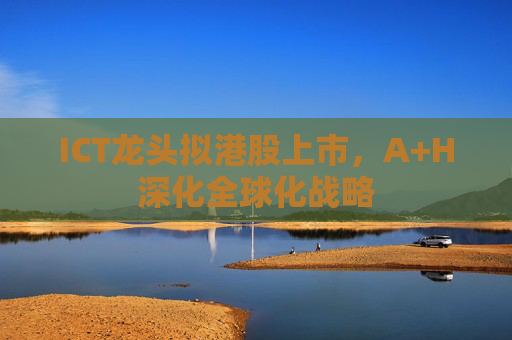 ICT龙头拟港股上市，A+H深化全球化战略