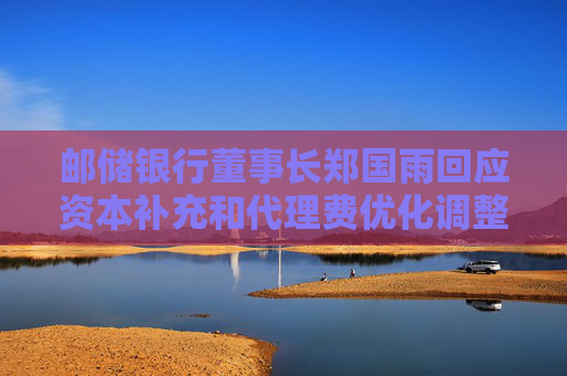 邮储银行董事长郑国雨回应资本补充和代理费优化调整两大市场关切