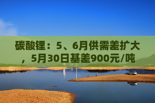 碳酸锂：5、6月供需差扩大，5月30日基差900元/吨