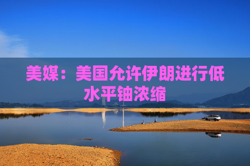美媒：美国允许伊朗进行低水平铀浓缩