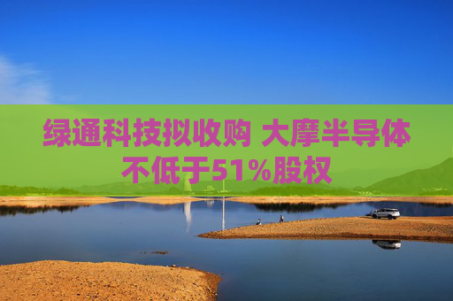 绿通科技拟收购 大摩半导体不低于51%股权