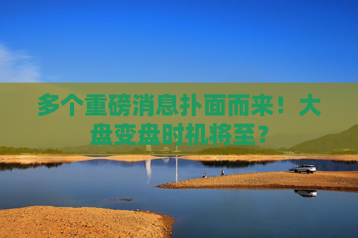 多个重磅消息扑面而来！大盘变盘时机将至？