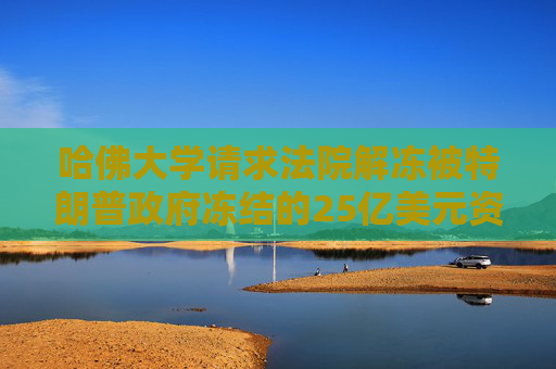 哈佛大学请求法院解冻被特朗普政府冻结的25亿美元资金