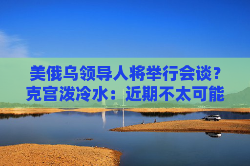 美俄乌领导人将举行会谈？克宫泼冷水：近期不太可能发生