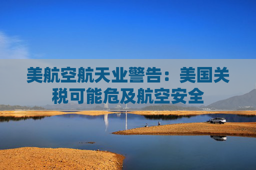 美航空航天业警告：美国关税可能危及航空安全
