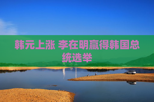 韩元上涨 李在明赢得韩国总统选举