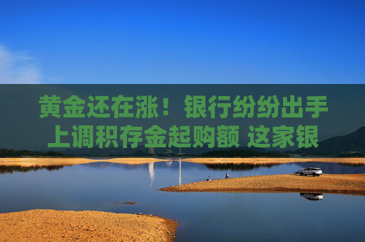 黄金还在涨！银行纷纷出手上调积存金起购额 这家银行的门槛已提至1000元  第1张