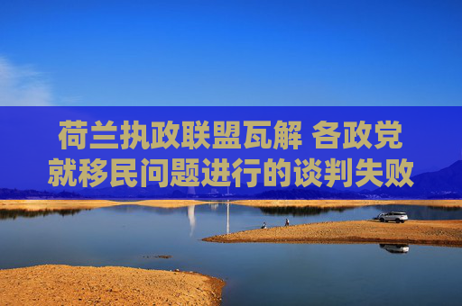 荷兰执政联盟瓦解 各政党就移民问题进行的谈判失败