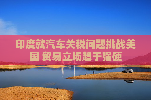 印度就汽车关税问题挑战美国 贸易立场趋于强硬