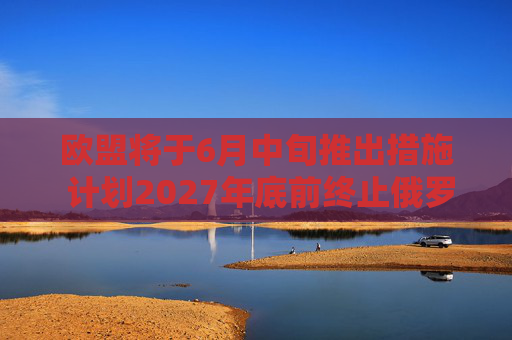 欧盟将于6月中旬推出措施 计划2027年底前终止俄罗斯能源进口