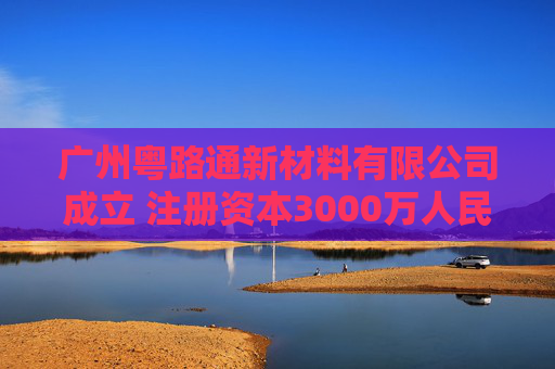 广州粤路通新材料有限公司成立 注册资本3000万人民币