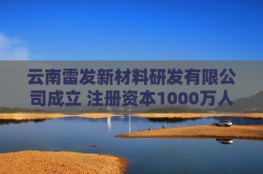 云南雷发新材料研发有限公司成立 注册资本1000万人民币
