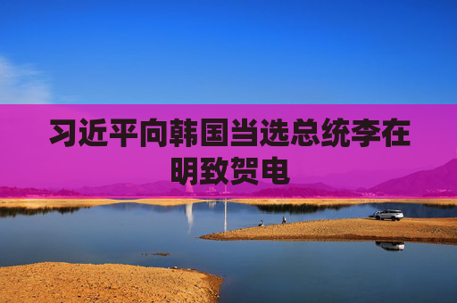 习近平向韩国当选总统李在明致贺电