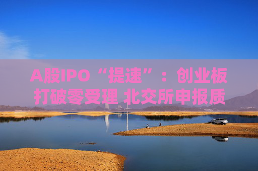 A股IPO“提速”：创业板打破零受理 北交所申报质量大幅提升