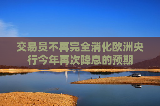 交易员不再完全消化欧洲央行今年再次降息的预期