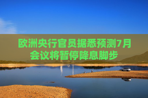 欧洲央行官员据悉预测7月会议将暂停降息脚步