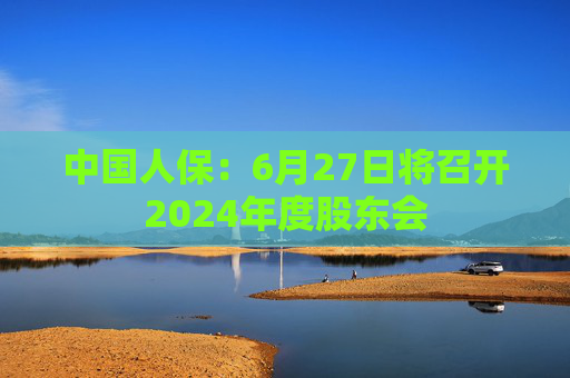 中国人保：6月27日将召开2024年度股东会
