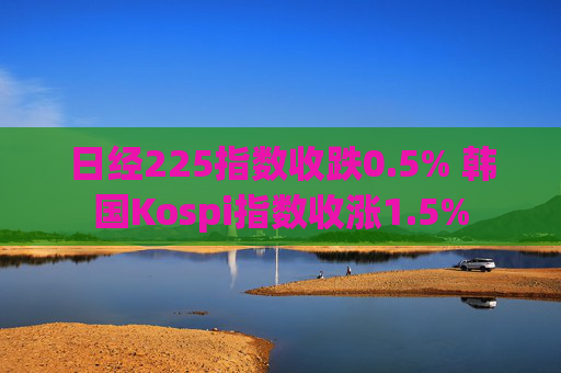 日经225指数收跌0.5% 韩国Kospi指数收涨1.5%