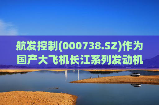 航发控制(000738.SZ)作为国产大飞机长江系列发动机控制系统唯一的机械液压关键执行部件供应商，全程参与相关研制