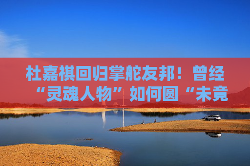 杜嘉祺回归掌舵友邦！曾经“灵魂人物”如何圆“未竟之梦”？