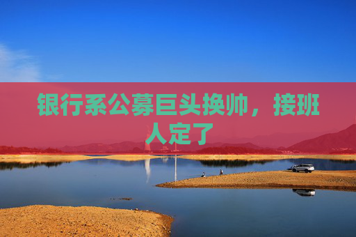银行系公募巨头换帅，接班人定了