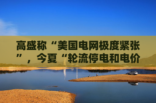 高盛称“美国电网极度紧张”，今夏“轮流停电和电价大幅上涨的风险正在上升”
