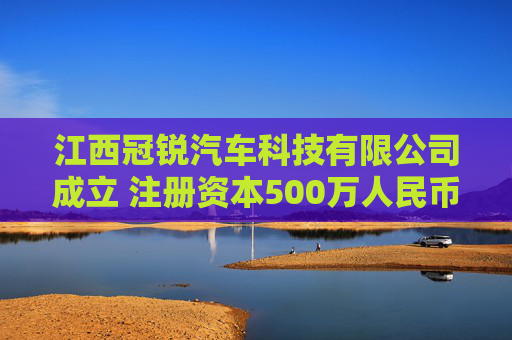 江西冠锐汽车科技有限公司成立 注册资本500万人民币
