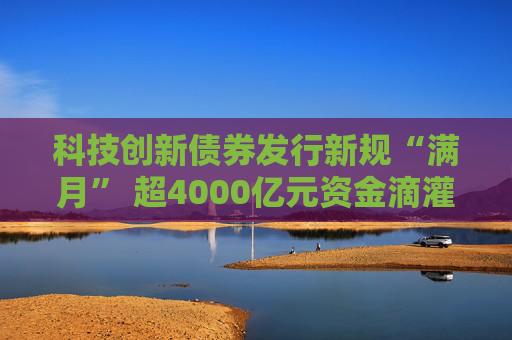 科技创新债券发行新规“满月” 超4000亿元资金滴灌硬科技 一二级市场联动激活创新生态