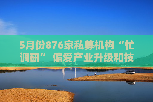 5月份876家私募机构“忙调研” 偏爱产业升级和技术创新
