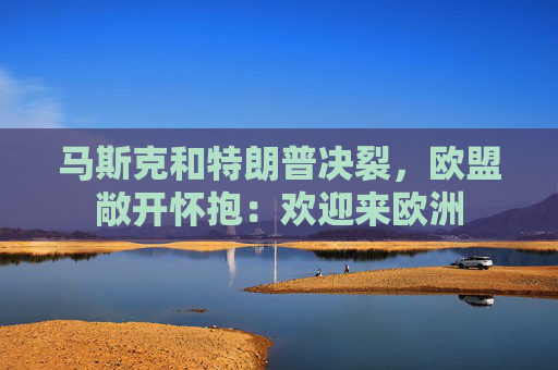 马斯克和特朗普决裂，欧盟敞开怀抱：欢迎来欧洲