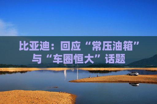 比亚迪：回应“常压油箱”与“车圈恒大”话题
