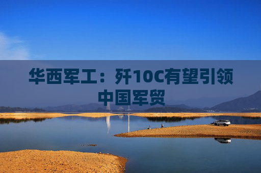 华西军工：歼10C有望引领中国军贸