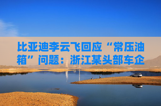 比亚迪李云飞回应“常压油箱”问题：浙江某头部车企，2018-2023年多款PHEV车型采用常压油箱方案