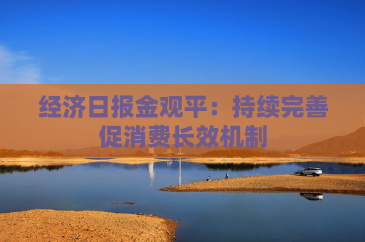经济日报金观平：持续完善促消费长效机制