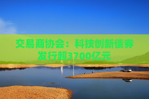 交易商协会：科技创新债券发行超3700亿元