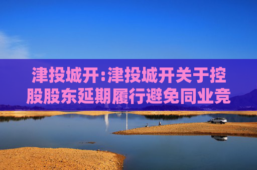 津投城开:津投城开关于控股股东延期履行避免同业竞争承诺事项的公告