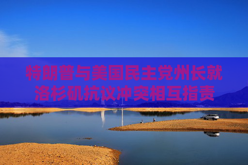特朗普与美国民主党州长就洛杉矶抗议冲突相互指责