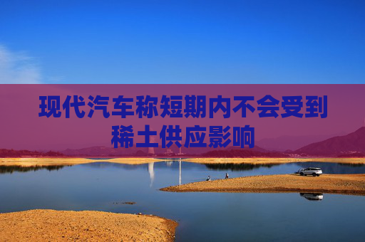 现代汽车称短期内不会受到稀土供应影响