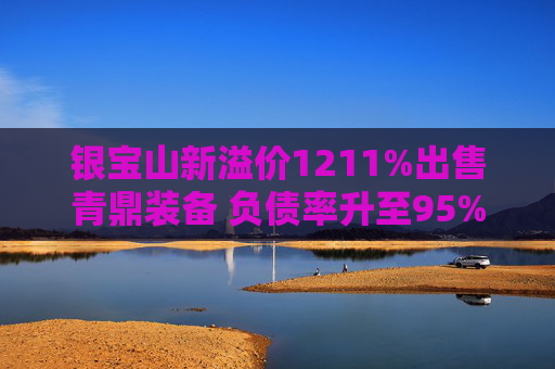 银宝山新溢价1211%出售青鼎装备 负债率升至95%扣非净利润连续6年为负