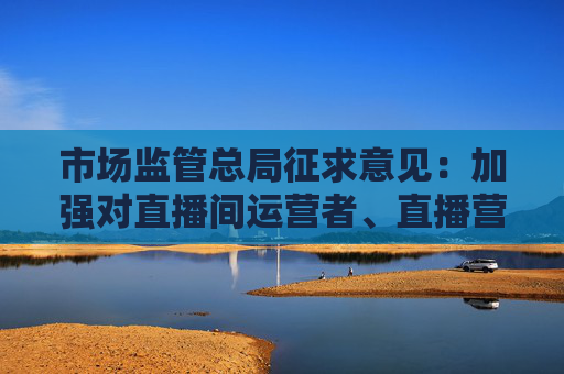 市场监管总局征求意见：加强对直播间运营者、直播营销人员服务机构、直播营销人员的身份认证和资质审核  第1张