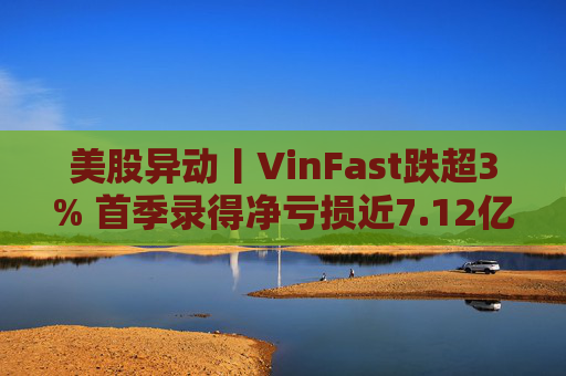 美股异动丨VinFast跌超3% 首季录得净亏损近7.12亿美元