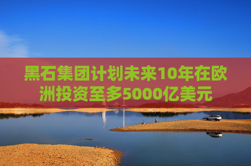 黑石集团计划未来10年在欧洲投资至多5000亿美元