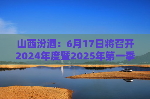 山西汾酒：6月17日将召开2024年度暨2025年第一季度业绩说明会