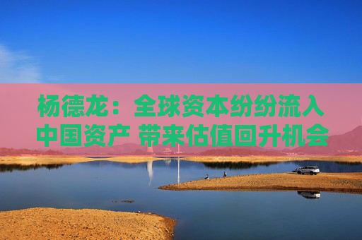 杨德龙：全球资本纷纷流入中国资产 带来估值回升机会