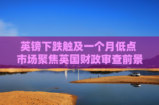 英镑下跌触及一个月低点 市场聚焦英国财政审查前景