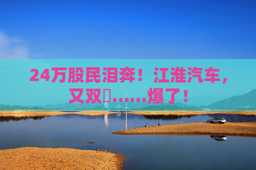 24万股民泪奔！江淮汽车，又双叒……爆了！