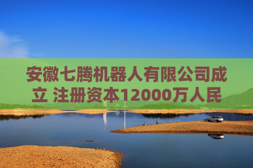 安徽七腾机器人有限公司成立 注册资本12000万人民币