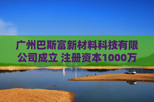 广州巴斯富新材料科技有限公司成立 注册资本1000万人民币