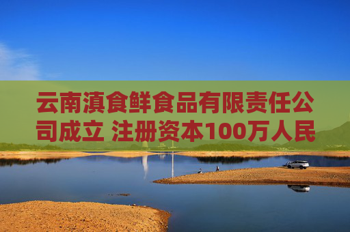 云南滇食鲜食品有限责任公司成立 注册资本100万人民币